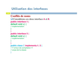 Utilisation des interfaces
35
Conflits de noms
Considérons ces deux interface A et B:
public interface A {
default void a() {
// implémentation
}
}
public interface B {
default void a() {
// implémentation
}
}
public class C implements A, B {
// !!! erreur de compilation !!!
// corps de la classe
}
 