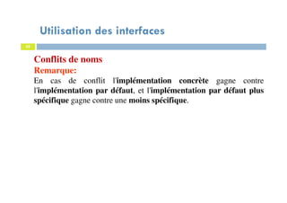 Utilisation des interfaces
38
Conflits de noms
Remarque:
En cas de conflit l'implémentation concrète gagne contre
l'implémentation par défaut, et l'implémentation par défaut plus
spécifique gagne contre une moins spécifique.
 