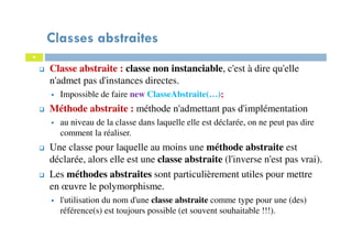 Classes abstraites
Classe abstraite : classe non instanciable, c'est à dire qu'elle
n'admet pas d'instances directes.
Impossible de faire new ClasseAbstraite(…);
Méthode abstraite : méthode n'admettant pas d'implémentation
au niveau de la classe dans laquelle elle est déclarée, on ne peut pas dire
comment la réaliser.
Une classe pour laquelle au moins une méthode abstraite est
déclarée, alors elle est une classe abstraite (l'inverse n'est pas vrai).
Les méthodes abstraites sont particulièrement utiles pour mettre
en œuvre le polymorphisme.
l'utilisation du nom d'une classe abstraite comme type pour une (des)
référence(s) est toujours possible (et souvent souhaitable !!!).
4
 