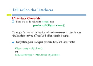 Utilisation des interfaces
40
L’interface Cloneable
L’en-tête de la méthode clone() est :
protected Object clone()
Cela signifie que son utilisation nécessite toujours un cast de son
résultat dans le type effectif de l’objet soumis à copie.
La syntaxe pour invoquer cette méthode est la suivante:
Object copy = obj.clone();
ou
MaClasse copie = (MaClasse) obj.clone();
 