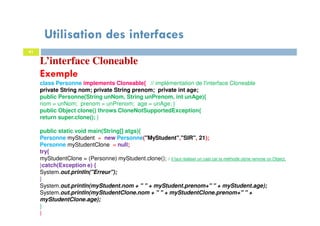 Utilisation des interfaces
41
L’interface Cloneable
Exemple
class Personne implements Cloneable{ // implémentation de l'interface Cloneable
private String nom; private String prenom; private int age;
public Personne(String unNom, String unPrenom, int unAge){
nom = unNom; prenom = unPrenom; age = unAge; }
public Object clone() throws CloneNotSupportedException{
return super.clone(); }
public static void main(String[] atgs){
Personne myStudent = new Personne("MyStudent","SIR", 21);
Personne myStudentClone = null;
try{
myStudentClone = (Personne) myStudent.clone(); // il faut réaliser un cast car la méthode clone renvoie un Object.
}catch(Exception e) {
System.out.println("Erreur");
}
System.out.println(myStudent.nom + " " + myStudent.prenom+" " + myStudent.age);
System.out.println(myStudentClone.nom + " " + myStudentClone.prenom+" " +
myStudentClone.age);
}
}
 