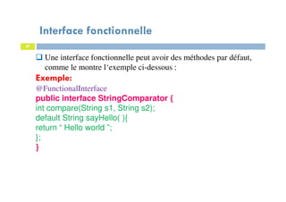 Interface fonctionnelle
47
Une interface fonctionnelle peut avoir des méthodes par défaut,
comme le montre l‘exemple ci-dessous :
Exemple:
@FunctionalInterface
public interface StringComparator {
int compare(String s1, String s2);
default String sayHello( ){
return “ Hello world ”;
};
}
 