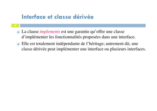 Interface et classe dérivée
49
La clause implements est une garantie qu’offre une classe
d’implémenter les fonctionnalités proposées dans une interface.
Elle est totalement indépendante de l’héritage; autrement dit, une
classe dérivée peut implémenter une interface ou plusieurs interfaces.
 