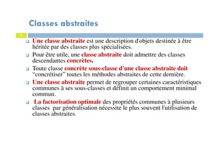 Classes abstraites
Une classe abstraite est une description d'objets destinée à être
héritée par des classes plus spécialisées.
Pour être utile, une classe abstraite doit admettre des classes
descendantes concrètes.
Toute classe concrète sous-classe d'une classe abstraite doit
“concrétiser” toutes les méthodes abstraites de cette dernière.
Une classe abstraite permet de regrouper certaines caractéristiques
communes à ses sous-classes et définit un comportement minimal
commun.
La factorisation optimale des propriétés communes à plusieurs
classes par généralisation nécessite le plus souvent l'utilisation de
classes abstraites.
5
 