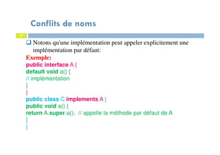 Conflits de noms
57
Notons qu'une implémentation peut appeler explicitement une
implémentation par défaut:
Exemple:
public interface A {
default void a() {
// implémentation
}
}
public class C implements A {
public void a() {
return A.super.a(); // appelle la méthode par défaut de A
}
}
 