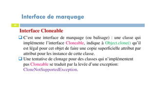 Interface de marquage
59
Interface Cloneable
C’est une interface de marquage (ou balisage) : une classe qui
implémente l’interface Cloneable, indique à Object.clone() qu’il
est légal pour cet objet de faire une copie superficielle attribut par
attribut pour les instance de cette classe.
Une tentative de clonage pour des classes qui n’implémentent
pas Cloneable se traduit par la levée d’une exception:
CloneNotSupportedException.
 