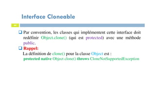 Interface Cloneable
60
Par convention, les classes qui implémentent cette interface doit
redéfinir Object.clone() (qui est protected) avec une méthode
public.
Rappel:
La définition de clone() pour la classe Object est :
protected native Object clone() throws CloneNotSupportedException
 