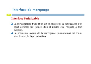 Interface de marquage
62
Interface Serializable
La sérialisation d'un objet est le processus de sauvegarde d'un
objet complet sur fichier, d'où il pourra être restauré à tout
moment.
Le processus inverse de la sauvegarde (restauration) est connu
sous le nom de désérialisation.
 