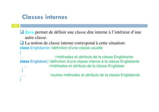 Classes internes
65
Java permet de définir une classe dite interne à l’intérieur d’une
autre classe.
La notion de classe interne correspond à cette situation:
class Englobante //définition d’une classe usuelle
{
… //méthodes et attributs de la classe Englobante
class Englobee{ //définition d’une classe interne à la classe Englobante
. . . //méthodes et attributs de la classe Englobee
}
. . . //autres méthodes et attributs de la classe Englobante
}
 