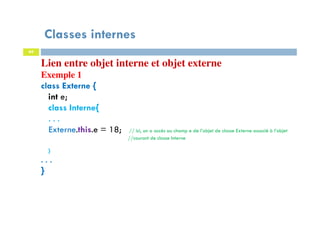 Classes internes
69
Lien entre objet interne et objet externe
Exemple 1
class Externe {
int e;
class Interne{
. . .
Externe.this.e = 18; // ici, on a accès au champ e de l’objet de classe Externe associé à l’objet
//courant de classe Interne
}
. . .
}
 