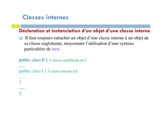 Classes internes
74
Déclaration et instanciation d’un objet d’une classe interne
Il faut toujours rattacher un objet d’une classe interne à un objet de
sa classe englobante, moyennant l’utilisation d’une syntaxe
particulière de new.
public class E { // classe englobante de I
.....
public class I { // classe interne à E
.....
}
.....
}
 
