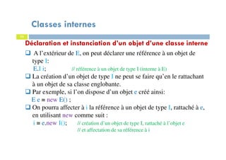 Classes internes
75
Déclaration et instanciation d’un objet d’une classe interne
A l’extérieur de E, on peut déclarer une référence à un objet de
type I:
E.I i; // référence à un objet de type I (interne à E)
La création d’un objet de type I ne peut se faire qu’en le rattachant
à un objet de sa classe englobante.
Par exemple, si l’on dispose d’un objet e créé ainsi:
E e = new E() ;
On pourra affecter à i la référence à un objet de type I, rattaché à e,
en utilisant new comme suit :
i = e.new I(); // création d’un objet de type I, rattaché à l’objet e
// et affectation de sa référence à i
 