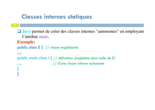Classes internes statiques
76
Java permet de créer des classes internes "autonomes" en employant
l’attribut static.
Exemple:
public class E { // classe englobante
.....
public static class I { // définition (englobée dans celle de E)
..... // d’une classe interne autonome
}
}
 