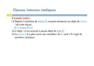 Classes internes statiques
77
Exemple:(suite)
Depuis l’extérieur de classe E, on peut instancier un objet de classe
I de cette façon:
E.I i = new E.I();
L’objet i n’est associé à aucun objet de type E.
La classe I n’a plus accès aux membres de E, sauf s’il s’agit de
membres statiques.
 