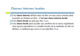 Classes internes locales
80
Une classe interne définie dans un bloc est une classe interne dont
la portée est limitée au bloc : c’est une classe interne locale.
Une classe locale ne peut pas être static.
Une classe locale peut accéder aux attributs de la classe englobante
ainsi qu'aux paramètres et variable locales de la méthode où elle est
définie, à condition que ceux-ci soit spécifiés final.
 