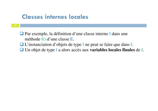 Classes internes locales
81
Par exemple, la définition d’une classe interne I dans une
méthode f() d’une classe E.
L’instanciation d’objets de type I ne peut se faire que dans f.
Un objet de type I a alors accès aux variables locales finales de f.
 