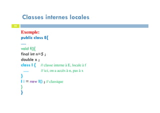 Classes internes locales
82
Exemple:
public class E{
.....
void f(){
final int n=5 ;
double x ;
class I { // classe interne à E, locale à f
..... // ici, on a accès à n, pas à x
}
I i = new I() ; // classique
}
}
 
