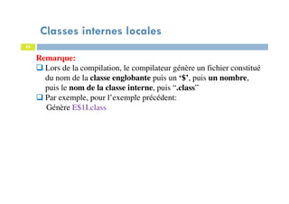 Classes internes locales
83
Remarque:
Lors de la compilation, le compilateur génère un fichier constitué
du nom de la classe englobante puis un ‘$’, puis un nombre,
puis le nom de la classe interne, puis “.class”
Par exemple, pour l’exemple précédent:
Génère E$1I.class
 