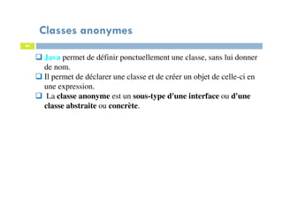 Classes anonymes
84
Java permet de définir ponctuellement une classe, sans lui donner
de nom.
Il permet de déclarer une classe et de créer un objet de celle-ci en
une expression.
La classe anonyme est un sous-type d'une interface ou d'une
classe abstraite ou concrète.
 
