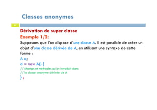Classes anonymes
87
Dérivation de super classe
Exemple 1/2:
Supposons que l’on dispose d’une classe A. Il est possible de créer un
objet d’une classe dérivée de A, en utilisant une syntaxe de cette
forme :
A a;
a = new A() {
// champs et méthodes qu’on introduit dans
// la classe anonyme dérivée de A
} ;
 