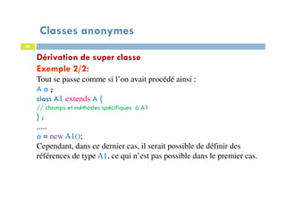 Classes anonymes
88
Dérivation de super classe
Exemple 2/2:
Tout se passe comme si l’on avait procédé ainsi :
A a ;
class A1 extends A {
// champs et méthodes spécifiques à A1
} ;
.....
a = new A1();
Cependant, dans ce dernier cas, il serait possible de définir des
références de type A1, ce qui n’est pas possible dans le premier cas.
 