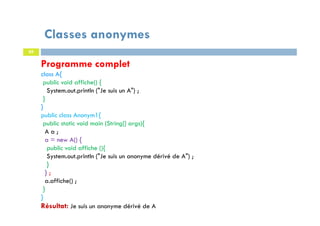 Classes anonymes
89
Programme complet
class A{
public void affiche() {
System.out.println ("Je suis un A") ;
}
}
public class Anonym1{
public static void main (String[] args){
A a ;
a = new A() {
public void affiche (){
System.out.println ("Je suis un anonyme dérivé de A") ;
}
} ;
a.affiche() ;
}
}
Résultat: Je suis un anonyme dérivé de A
 