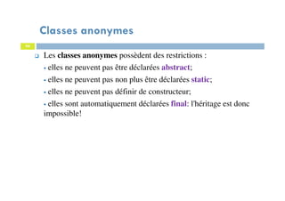Classes anonymes
94
Les classes anonymes possèdent des restrictions :
elles ne peuvent pas être déclarées abstract;
elles ne peuvent pas non plus être déclarées static;
elles ne peuvent pas définir de constructeur;
elles sont automatiquement déclarées final: l'héritage est donc
impossible!
 
