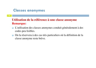 Classes anonymes
95
Utilisation de la référence à une classe anonyme
Remarque:
L’utilisation des classes anonymes conduit généralement à des
codes peu lisibles.
On la réservera à des cas très particuliers où la définition de la
classe anonyme reste brève.
 