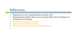 97
Références
1. Programmer en Java, Claude Delannoy, Eyrolles, 2017
2. Programmation orientée objet avec Java, Jacques Bapst, École d’Ingénieurs et
d’Architectes de Fribourg.
3. http://blog.paumard.org/cours/java/
4. http://www.tutorialspoint.com/java/
5. https://docs.oracle.com/en/java/javase/13/index.html
6. …
 