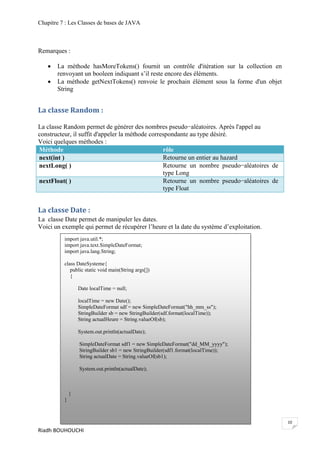 Chapitre 7 : Les Classes de bases de JAVA



Remarques :

      La méthode hasMoreTokens() fournit un contrôle d'itération sur la collection en
       renvoyant un booleen indiquant s’il reste encore des éléments.
      La méthode getNextTokens() renvoie le prochain élément sous la forme d'un objet
       String


La classe Random :

La classe Random permet de générer des nombres pseudo−aléatoires. Après l'appel au
constructeur, il suffit d'appeler la méthode correspondante au type désiré.
Voici quelques méthodes :
Méthode                                           rôle
next(int )                                        Retourne un entier au hazard
nextLong( )                                       Retourne un nombre pseudo−aléatoires de
                                                  type Long
nextFloat( )                                      Retourne un nombre pseudo−aléatoires de
                                                  type Float


La classe Date :
La classe Date permet de manipuler les dates.
Voici un exemple qui permet de récupérer l’heure et la date du système d’exploitation.
          import java.util.*;
          import java.text.SimpleDateFormat;
          import java.lang.String;

          class DateSysteme{
             public static void main(String args[])
             {

                  Date localTime = null;

                  localTime = new Date();
                  SimpleDateFormat sdf = new SimpleDateFormat("hh_mm_ss");
                  StringBuilder sb = new StringBuilder(sdf.format(localTime));
                  String actualHeure = String.valueOf(sb);

                  System.out.println(actualDate);

                  SimpleDateFormat sdf1 = new SimpleDateFormat("dd_MM_yyyy");
                  StringBuilder sb1 = new StringBuilder(sdf1.format(localTime));
                  String actualDate = String.valueOf(sb1);

                  System.out.println(actualDate);



              }
          }



                                                                                            10
Riadh BOUHOUCHI
 