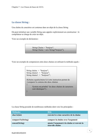 Chapitre 7 : Les Classes de bases de JAVA




La classe String :

Une chaîne de caractères est contenue dans un objet de la classe String

On peut initialiser une variable String sans appeler explicitement un constructeur : le
compilateur se charge de créer un objet.

Voici un exemple de déclaration :



                          String Chaine = "bonjour";
                          String Chaine = new String("bonjour");




Voici un exemple de comparaison entre deux chaines en utilisant la méthode equals :



                   String chaine = "bonjour";
                   String chaine1 = "bonjour";
                   String chaine1 = "bonjour1";

                   if(chaine.equals(chaine1))//cette instruction permet de
                   //comparer le contenu des deux chaines
                   {
                           System.out.println(“ les deux chaines de caracteres
                           sont identiques") ;
                   }




La classe String possède de nombreuses méthodes dont voici les principales :

Méthodes                                      Rôle
charAt(int)                                   renvoie le n éme caractère de la chaine

compareTo(String)                             compare la chaîne avec l'argument
concat(String)                                ajoute l'argument à la chaîne et renvoie la
                                              nouvelle chaîne

                                                                                            4
Riadh BOUHOUCHI
 