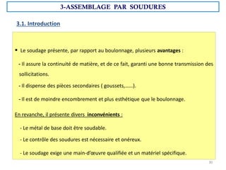 3.1. Introduction
 Le soudage présente, par rapport au boulonnage, plusieurs avantages :
- Il assure la continuité de matière, et de ce fait, garanti une bonne transmission des
sollicitations.
- Il dispense des pièces secondaires ( goussets,……).
- Il est de moindre encombrement et plus esthétique que le boulonnage.
En revanche, il présente divers inconvénients :
- Le métal de base doit être soudable.
- Le contrôle des soudures est nécessaire et onéreux.
- Le soudage exige une main-d’œuvre qualifiée et un matériel spécifique.
3-ASSEMBLAGE PAR SOUDURES
30
 