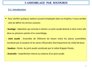 3.1. Introduction
 Pour clarifier quelques notions souvent employées dans ce chapitre, il nous semble
utile de définir les termes suivants:
- Soudage : Opération qui consiste à réaliser un joint soudé destiné à relier entre elle
deux ou plusieurs parties d’un assemblage.
- Joint soudé : Ensemble de l’élément de liaison entre les pièces assemblées
constitué par la soudure et les zones influencées thermiquement du métal de base.
- Soudure : Partie du joint soudé constituée par le métal d’apport fondu.
- Anomalie : Imperfection interne ou externe d’un joint soudé.
3-ASSEMBLAGE PAR SOUDURES
31
 