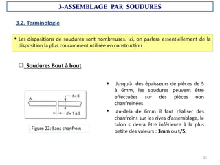 3.2. Terminologie
 Les dispositions de soudures sont nombreuses. Ici, on parlera essentiellement de la
disposition la plus couramment utilisée en construction :
 Soudures Bout à bout
 Jusqu’à des épaisseurs de pièces de 5
à 6mm, les soudures peuvent être
effectuées sur des pièces non
chanfreinées
 au-delà de 6mm il faut réaliser des
chanfreins sur les rives d’assemblage, le
talon c devra être inférieure à la plus
petite des valeurs : 3mm ou t/5.
Figure 22: Sans chanfrein
3-ASSEMBLAGE PAR SOUDURES
32
 