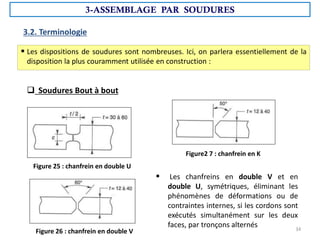 3.2. Terminologie
 Les chanfreins en double V et en
double U, symétriques, éliminant les
phénomènes de déformations ou de
contraintes internes, si les cordons sont
exécutés simultanément sur les deux
faces, par tronçons alternés
Figure 25 : chanfrein en double U
Figure 26 : chanfrein en double V
Figure2 7 : chanfrein en K
 Les dispositions de soudures sont nombreuses. Ici, on parlera essentiellement de la
disposition la plus couramment utilisée en construction :
 Soudures Bout à bout
3-ASSEMBLAGE PAR SOUDURES
34
 