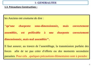 4
les Anciens ont coutume de dire :
‘’qu’une charpente sous-dimensionnée, mais correctement
assemblée, est préférable à une charpente correctement
dimensionnée, mais mal assemblée’’.
Il faut assurer, au travers de l’assemblage, la transmission parfaite des
forces afin de ne pas créer d’efforts ou des moments secondaire
parasites. Pour cela , quelques précautions élémentaires sont à prendre :
1.3. Précautions Constructives :
1- GENERALITES
 