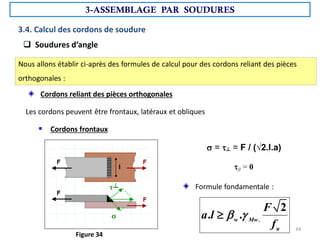 3.4. Calcul des cordons de soudure
 Soudures d’angle
Nous allons établir ci-après des formules de calcul pour des cordons reliant des pièces
orthogonales :
Cordons reliant des pièces orthogonales
Les cordons peuvent être frontaux, latéraux et obliques
 Cordons frontaux
 = ┴ = F / (√2.l.a)
// = 0
Formule fondamentale :
.
2
. .
w Mw
u
F
a l
f
 

Figure 34
3-ASSEMBLAGE PAR SOUDURES
44
 