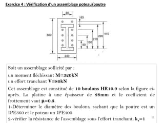 Exercice 4 : Vérification d’un assemblage poteau/poutre
Soit un assemblage sollicité par :
un moment fléchissant M=320kN
un effort tranchant V=80kN
Cet assemblage est constitué de 10 boulons HR10.9 selon la figure ci-
après. La platine à une épaisseur de 28mm et le coefficient de
frottement vaut μ=0.3.
1-Déterminer le diamètre des boulons, sachant que la poutre est un
IPE360 et le poteau un IPE400
2-vérifier la résistance de l’assemblage sous l’effort tranchant. ks=1 57
 