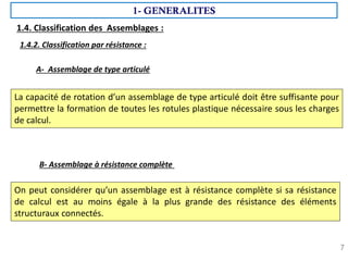 7
La capacité de rotation d’un assemblage de type articulé doit être suffisante pour
permettre la formation de toutes les rotules plastique nécessaire sous les charges
de calcul.
1.4.2. Classification par résistance :
A- Assemblage de type articulé
B- Assemblage à résistance complète
On peut considérer qu’un assemblage est à résistance complète si sa résistance
de calcul est au moins égale à la plus grande des résistance des éléments
structuraux connectés.
1- GENERALITES
1.4. Classification des Assemblages :
 