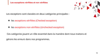 10
Les exceptions vérifiées et non vérifiées
Les exceptions sont classées en deux catégories principales :
❖ les exceptions vérifiées (Checked exception)
❖ les exceptions non vérifiées (Unchecked exception)
Ces catégories jouent un rôle essentiel dans la manière dont nous traitons et
gérons les erreurs dans nos programmes.
 