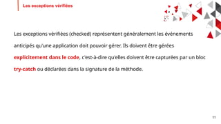 11
Les exceptions vérifiées
Les exceptions vérifiées (checked) représentent généralement les événements
anticipés qu'une application doit pouvoir gérer. Ils doivent être gérées
explicitement dans le code, c'est-à-dire qu'elles doivent être capturées par un bloc
try-catch ou déclarées dans la signature de la méthode.
 