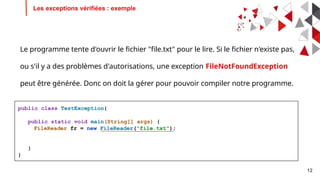 12
Les exceptions vérifiées : exemple
public class TestException{
public static void main(String[] args) {
FileReader fr = new FileReader("file.txt");
}
}
Le programme tente d'ouvrir le fichier "file.txt" pour le lire. Si le fichier n'existe pas,
ou s'il y a des problèmes d'autorisations, une exception FileNotFoundException
peut être générée. Donc on doit la gérer pour pouvoir compiler notre programme.
 