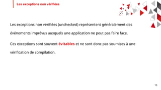 13
Les exceptions non vérifiées
Les exceptions non vérifiées (unchecked) représentent généralement des
événements imprévus auxquels une application ne peut pas faire face.
Ces exceptions sont souvent évitables et ne sont donc pas soumises à une
vérification de compilation.
 