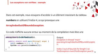 14
Les exceptions non vérifiées : exemple
public class TestException{
public static void main(String[] args) {
int[] numbers = { 1, 2, 3 };
System.out.println(numbers[3]);
}
}
Dans cet exemple, nous essayons d'accéder à un élément inexistant du tableau
numbers en utilisant l'indice 4, ce qui provoque une
ArrayIndexOutOfBoundsException.
Ce code n’affiche aucune erreur au moment de la compilation mais lève une
exception lors de l’exécution. Output:
Exception in thread "main"
java.lang.ArrayIndexOutOfBoundsExceptio
n:
Index 3 out of bounds for length 3 at
TestException.main(TestException.java:5)
 