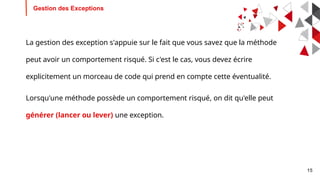 15
Gestion des Exceptions
La gestion des exception s'appuie sur le fait que vous savez que la méthode
peut avoir un comportement risqué. Si c'est le cas, vous devez écrire
explicitement un morceau de code qui prend en compte cette éventualité.
Lorsqu'une méthode possède un comportement risqué, on dit qu'elle peut
générer (lancer ou lever) une exception.
 