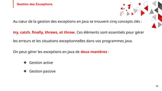 16
Gestion des Exceptions
Au cœur de la gestion des exceptions en Java se trouvent cinq concepts clés :
try, catch, finally, throws, et throw. Ces éléments sont essentiels pour gérer
les erreurs et les situations exceptionnelles dans vos programmes Java.
On peut gérer les exceptions en Java de deux manières :
❖ Gestion active
❖ Gestion passive
 