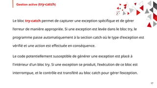 17
Gestion active (try-catch)
Le bloc try-catch permet de capturer une exception spécifique et de gérer
l'erreur de manière appropriée. Si une exception est levée dans le bloc try, le
programme passe automatiquement à la section catch où le type d'exception est
vérifié et une action est effectuée en conséquence.
Le code potentiellement susceptible de générer une exception est placé à
l'intérieur d'un bloc try. Si une exception se produit, l'exécution de ce bloc est
interrompue, et le contrôle est transféré au bloc catch pour gérer l’exception.
 