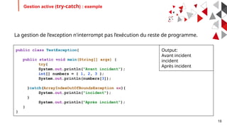 18
Gestion active (try-catch) : exemple
public class TestException{
public static void main(String[] args) {
try{
System.out.println("Avant incident");
int[] numbers = { 1, 2, 3 };
System.out.println(numbers[3]);
}catch(ArrayIndexOutOfBoundsException ex){
System.out.println("incident");
}
System.out.println("Après incident");
}
}
Output:
Avant incident
incident
Après incident
La gestion de l’exception n'interrompt pas l’exécution du reste de programme.
 