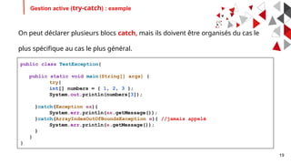 19
Gestion active (try-catch) : exemple
public class TestException{
public static void main(String[] args) {
try{
int[] numbers = { 1, 2, 3 };
System.out.println(numbers[3]);
}catch(Exception ex){
System.err.println(ex.getMessage());
}catch(ArrayIndexOutOfBoundsException e){ //jamais appelé
System.err.println(e.getMessage());
}
}
}
On peut déclarer plusieurs blocs catch, mais ils doivent être organisés du cas le
plus spécifique au cas le plus général.
 
