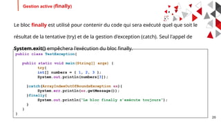 20
Gestion active (finally)
Le bloc finally est utilisé pour contenir du code qui sera exécuté quel que soit le
résultat de la tentative (try) et de la gestion d'exception (catch). Seul l'appel de
System.exit() empêchera l'exécution du bloc finally.
public class TestException{
public static void main(String[] args) {
try{
int[] numbers = { 1, 2, 3 };
System.out.println(numbers[3]);
}catch(ArrayIndexOutOfBoundsException ex){
System.err.println(ex.getMessage());
}finally{
System.out.println(“Le bloc finally s’exécute toujours”);
}
}
}
 